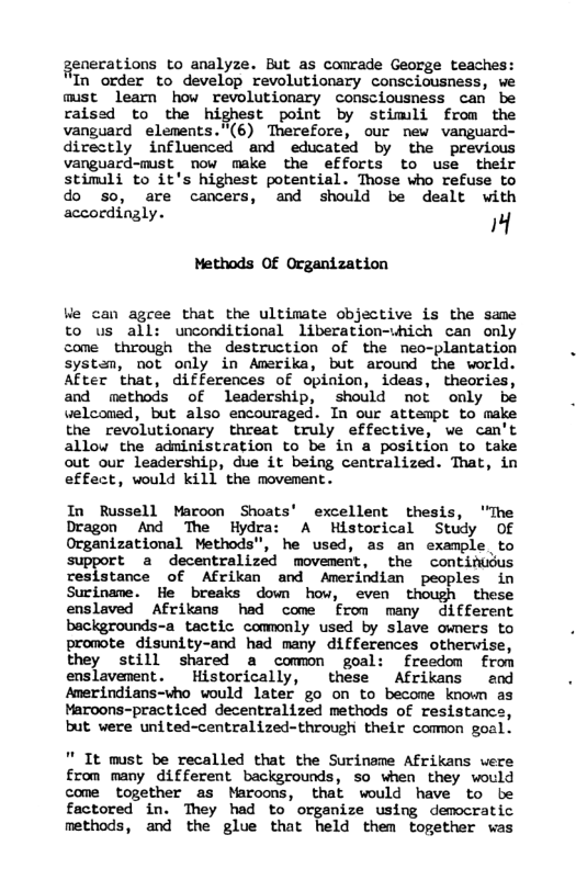 genecations to analyze. But as conrade George teaches: Tn order to develop revolutionary consciousness, we must learn how revolutionary consciousness can be raised to the highest point by stimli from the vanguard elements.”(6) Therefore, our new vanguard- directly influenced and educated by the previous vanguard-mist now make the efforts to use their stimuli to it’s highest potential. Those who refuse to do so, are cancers, and should be dealt with accordingly. M Methods OF Organization Ve can agree that the ultimate objective is the same to us all: unconditional liberation-vhich can only come through the destruction of the neo-plantation systan, not only in Amerika, but around the world. After that, differences of opinion, ideas, theories, and methods of leadership, should not only be welconad, but also encouraged. In our attempt to make the revolutionary threat truly effective, we can’t allou the administration to be in a position to take out our leadership, due it being centralized. That, in effect, would kill the movement. In Russell Maron Shoats’ excellent thesis, “The Dragon And The Hydr A Historical Study Of Organizational Methods”, he used, as an example to support a decentralized movement, the continuus resistance of Afrikan and Amerindian peoples in Sucinave. He breaks down how, even though these enslaved Afrikans had come from many different backgrounds-a_tactic commonly used by slave owners to promote disunity-and had many differences otherwise, they still shared a comon goal: freedom from enslavement. Historically, these Afrikans and Amerindians-who would later go on to become known as Maroons-practiced decentralized methods of resistancs, but vere united-centralized~through their comon goal. " It must be recalled that the Suriname Afrikans were from many different backgrounds, so when they would come together as Maroons, that would have to be factored in. They had to organize using democratic methods, and the glue that held them together was